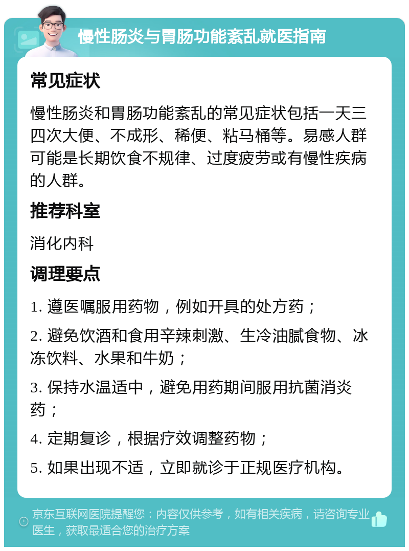 慢性肠炎与胃肠功能紊乱就医指南 常见症状 慢性肠炎和胃肠功能紊乱的常见症状包括一天三四次大便、不成形、稀便、粘马桶等。易感人群可能是长期饮食不规律、过度疲劳或有慢性疾病的人群。 推荐科室 消化内科 调理要点 1. 遵医嘱服用药物，例如开具的处方药； 2. 避免饮酒和食用辛辣刺激、生冷油腻食物、冰冻饮料、水果和牛奶； 3. 保持水温适中，避免用药期间服用抗菌消炎药； 4. 定期复诊，根据疗效调整药物； 5. 如果出现不适，立即就诊于正规医疗机构。