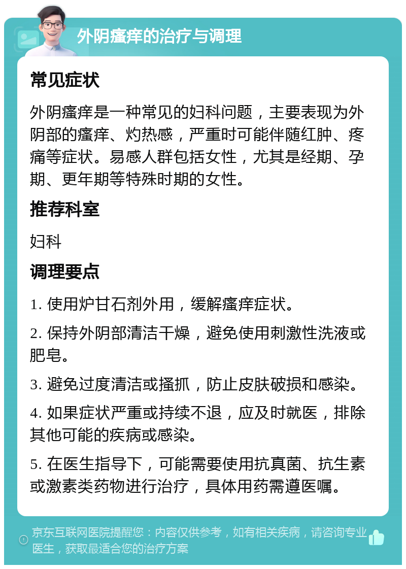 外阴瘙痒的治疗与调理 常见症状 外阴瘙痒是一种常见的妇科问题，主要表现为外阴部的瘙痒、灼热感，严重时可能伴随红肿、疼痛等症状。易感人群包括女性，尤其是经期、孕期、更年期等特殊时期的女性。 推荐科室 妇科 调理要点 1. 使用炉甘石剂外用，缓解瘙痒症状。 2. 保持外阴部清洁干燥，避免使用刺激性洗液或肥皂。 3. 避免过度清洁或搔抓，防止皮肤破损和感染。 4. 如果症状严重或持续不退，应及时就医，排除其他可能的疾病或感染。 5. 在医生指导下，可能需要使用抗真菌、抗生素或激素类药物进行治疗，具体用药需遵医嘱。