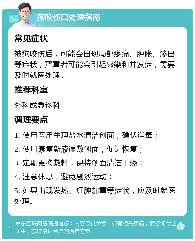 狗咬伤口处理指南 常见症状 被狗咬伤后，可能会出现局部疼痛、肿胀、渗出等症状，严重者可能会引起感染和并发症，需要及时就医处理。 推荐科室 外科或急诊科 调理要点 1. 使用医用生理盐水清洁创面，碘伏消毒； 2. 使用康复新液湿敷创面，促进恢复； 3. 定期更换敷料，保持创面清洁干燥； 4. 注意休息，避免剧烈运动； 5. 如果出现发热、红肿加重等症状，应及时就医处理。