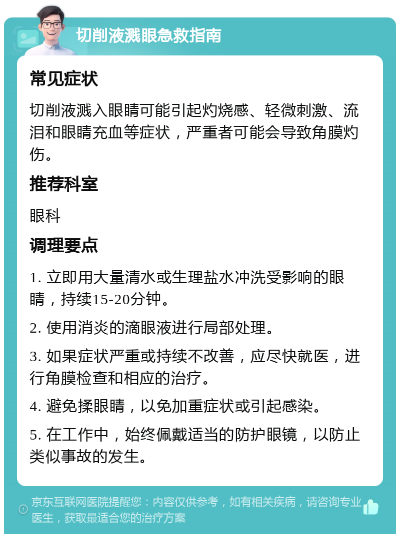 切削液溅眼急救指南 常见症状 切削液溅入眼睛可能引起灼烧感、轻微刺激、流泪和眼睛充血等症状，严重者可能会导致角膜灼伤。 推荐科室 眼科 调理要点 1. 立即用大量清水或生理盐水冲洗受影响的眼睛，持续15-20分钟。 2. 使用消炎的滴眼液进行局部处理。 3. 如果症状严重或持续不改善，应尽快就医，进行角膜检查和相应的治疗。 4. 避免揉眼睛，以免加重症状或引起感染。 5. 在工作中，始终佩戴适当的防护眼镜，以防止类似事故的发生。