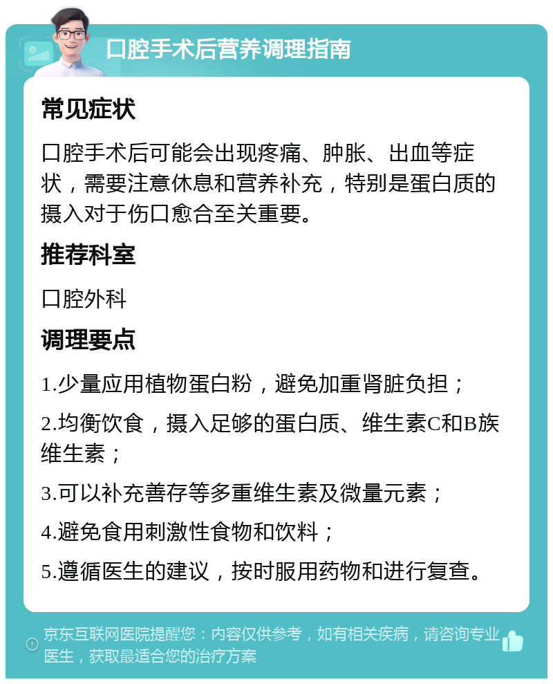 口腔手术后营养调理指南 常见症状 口腔手术后可能会出现疼痛、肿胀、出血等症状，需要注意休息和营养补充，特别是蛋白质的摄入对于伤口愈合至关重要。 推荐科室 口腔外科 调理要点 1.少量应用植物蛋白粉，避免加重肾脏负担； 2.均衡饮食，摄入足够的蛋白质、维生素C和B族维生素； 3.可以补充善存等多重维生素及微量元素； 4.避免食用刺激性食物和饮料； 5.遵循医生的建议，按时服用药物和进行复查。