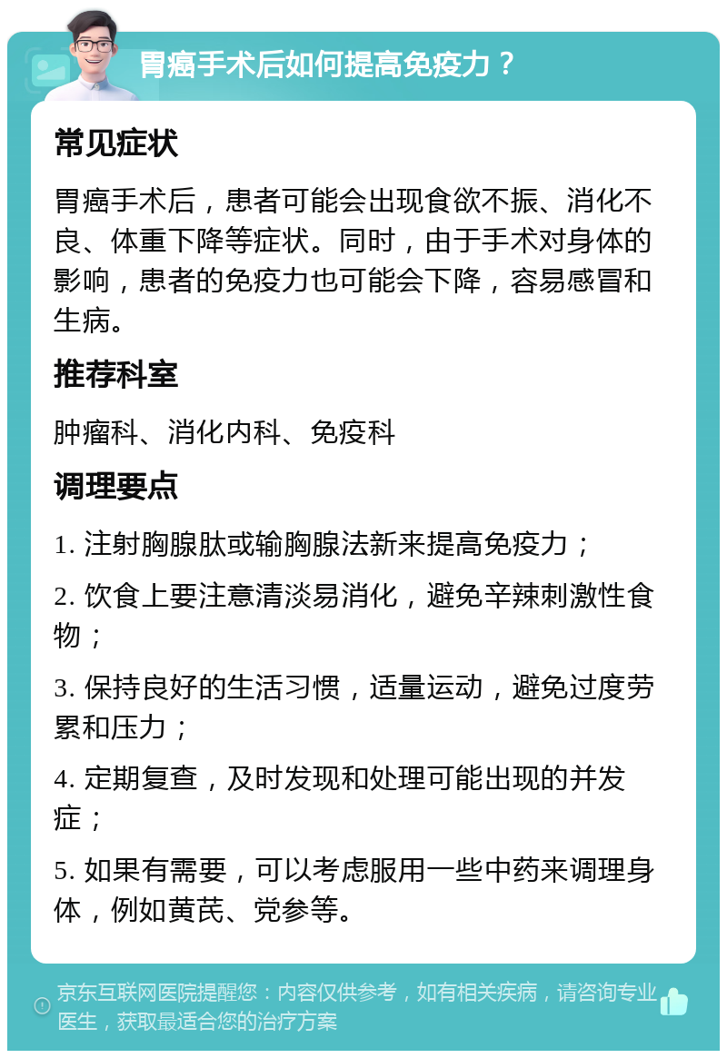 胃癌手术后如何提高免疫力？ 常见症状 胃癌手术后，患者可能会出现食欲不振、消化不良、体重下降等症状。同时，由于手术对身体的影响，患者的免疫力也可能会下降，容易感冒和生病。 推荐科室 肿瘤科、消化内科、免疫科 调理要点 1. 注射胸腺肽或输胸腺法新来提高免疫力； 2. 饮食上要注意清淡易消化，避免辛辣刺激性食物； 3. 保持良好的生活习惯，适量运动，避免过度劳累和压力； 4. 定期复查，及时发现和处理可能出现的并发症； 5. 如果有需要，可以考虑服用一些中药来调理身体，例如黄芪、党参等。