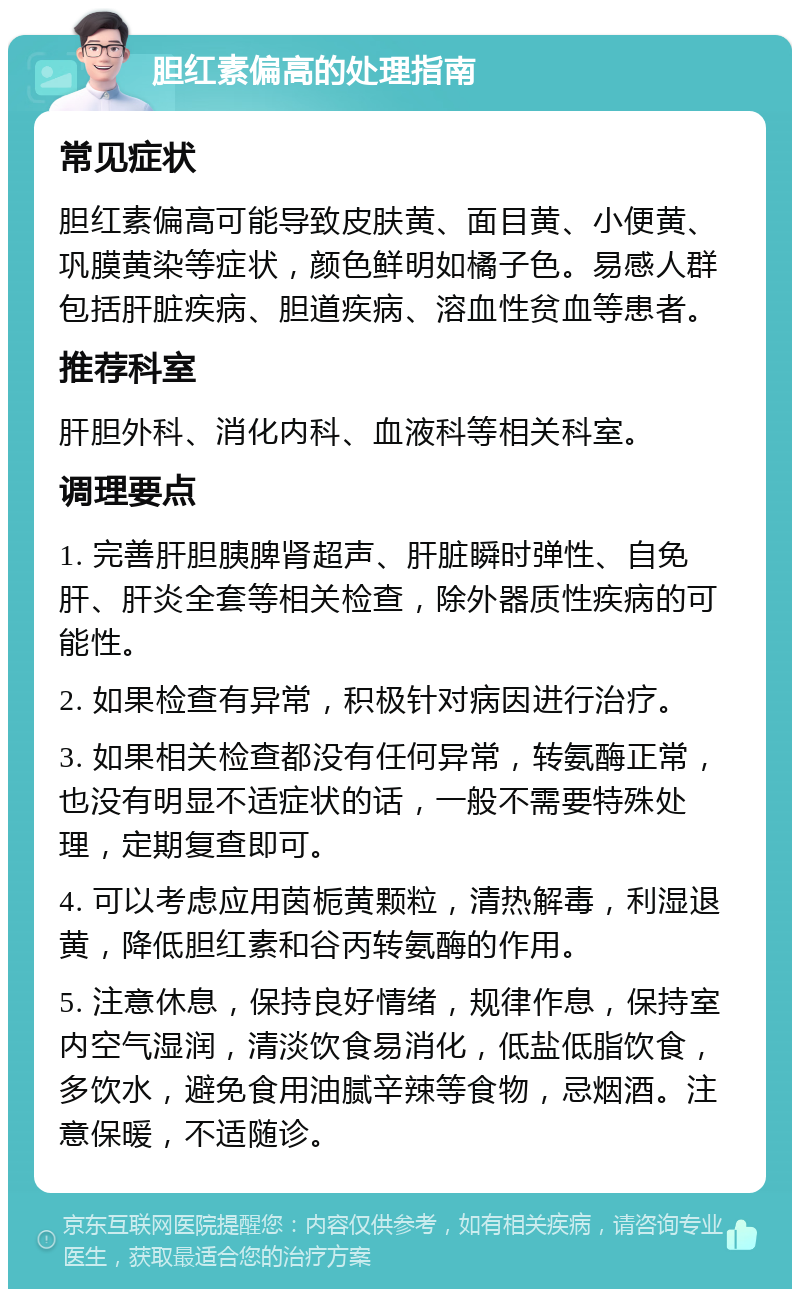 胆红素偏高的处理指南 常见症状 胆红素偏高可能导致皮肤黄、面目黄、小便黄、巩膜黄染等症状，颜色鲜明如橘子色。易感人群包括肝脏疾病、胆道疾病、溶血性贫血等患者。 推荐科室 肝胆外科、消化内科、血液科等相关科室。 调理要点 1. 完善肝胆胰脾肾超声、肝脏瞬时弹性、自免肝、肝炎全套等相关检查，除外器质性疾病的可能性。 2. 如果检查有异常，积极针对病因进行治疗。 3. 如果相关检查都没有任何异常，转氨酶正常，也没有明显不适症状的话，一般不需要特殊处理，定期复查即可。 4. 可以考虑应用茵栀黄颗粒，清热解毒，利湿退黄，降低胆红素和谷丙转氨酶的作用。 5. 注意休息，保持良好情绪，规律作息，保持室内空气湿润，清淡饮食易消化，低盐低脂饮食，多饮水，避免食用油腻辛辣等食物，忌烟酒。注意保暖，不适随诊。