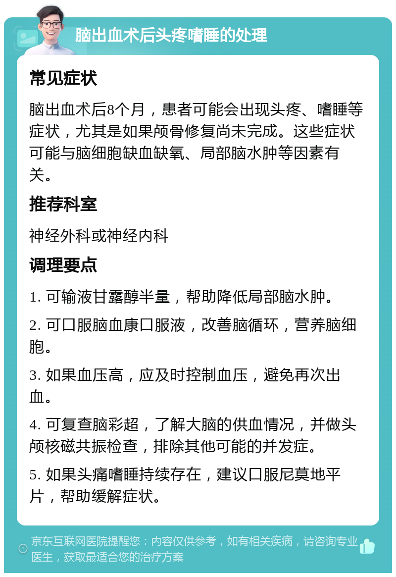 脑出血术后头疼嗜睡的处理 常见症状 脑出血术后8个月，患者可能会出现头疼、嗜睡等症状，尤其是如果颅骨修复尚未完成。这些症状可能与脑细胞缺血缺氧、局部脑水肿等因素有关。 推荐科室 神经外科或神经内科 调理要点 1. 可输液甘露醇半量，帮助降低局部脑水肿。 2. 可口服脑血康口服液，改善脑循环，营养脑细胞。 3. 如果血压高，应及时控制血压，避免再次出血。 4. 可复查脑彩超，了解大脑的供血情况，并做头颅核磁共振检查，排除其他可能的并发症。 5. 如果头痛嗜睡持续存在，建议口服尼莫地平片，帮助缓解症状。