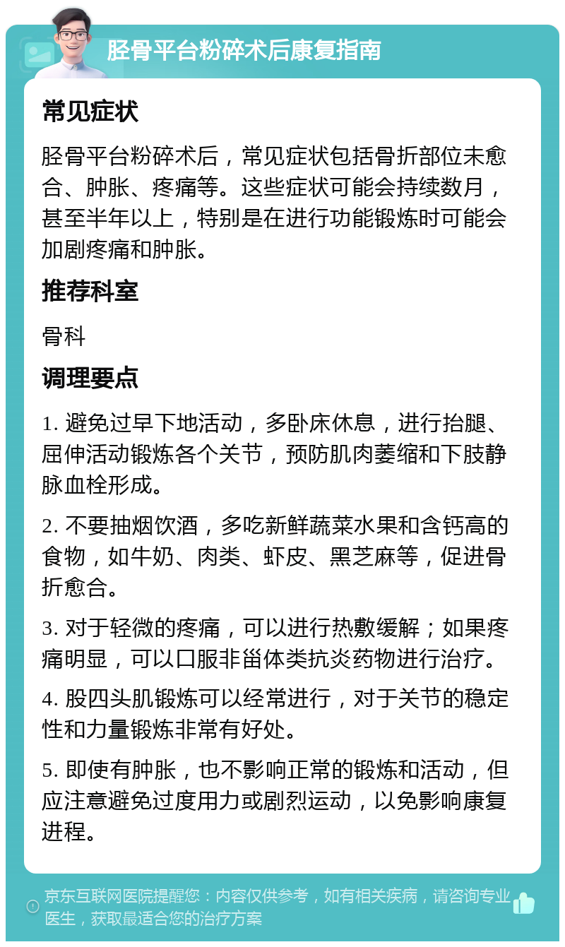 胫骨平台粉碎术后康复指南 常见症状 胫骨平台粉碎术后，常见症状包括骨折部位未愈合、肿胀、疼痛等。这些症状可能会持续数月，甚至半年以上，特别是在进行功能锻炼时可能会加剧疼痛和肿胀。 推荐科室 骨科 调理要点 1. 避免过早下地活动，多卧床休息，进行抬腿、屈伸活动锻炼各个关节，预防肌肉萎缩和下肢静脉血栓形成。 2. 不要抽烟饮酒，多吃新鲜蔬菜水果和含钙高的食物，如牛奶、肉类、虾皮、黑芝麻等，促进骨折愈合。 3. 对于轻微的疼痛，可以进行热敷缓解；如果疼痛明显，可以口服非甾体类抗炎药物进行治疗。 4. 股四头肌锻炼可以经常进行，对于关节的稳定性和力量锻炼非常有好处。 5. 即使有肿胀，也不影响正常的锻炼和活动，但应注意避免过度用力或剧烈运动，以免影响康复进程。