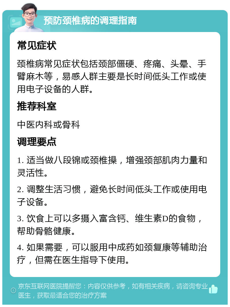 预防颈椎病的调理指南 常见症状 颈椎病常见症状包括颈部僵硬、疼痛、头晕、手臂麻木等，易感人群主要是长时间低头工作或使用电子设备的人群。 推荐科室 中医内科或骨科 调理要点 1. 适当做八段锦或颈椎操，增强颈部肌肉力量和灵活性。 2. 调整生活习惯，避免长时间低头工作或使用电子设备。 3. 饮食上可以多摄入富含钙、维生素D的食物，帮助骨骼健康。 4. 如果需要，可以服用中成药如颈复康等辅助治疗，但需在医生指导下使用。