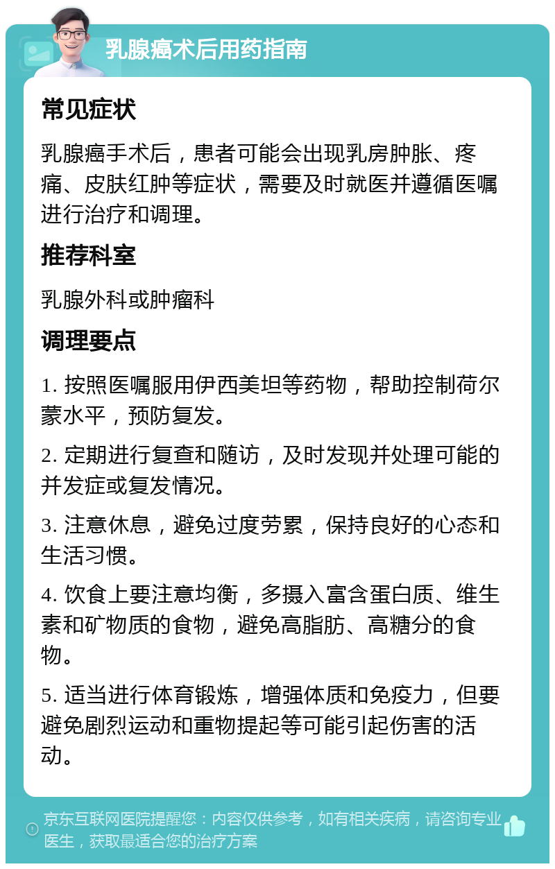 乳腺癌术后用药指南 常见症状 乳腺癌手术后，患者可能会出现乳房肿胀、疼痛、皮肤红肿等症状，需要及时就医并遵循医嘱进行治疗和调理。 推荐科室 乳腺外科或肿瘤科 调理要点 1. 按照医嘱服用伊西美坦等药物，帮助控制荷尔蒙水平，预防复发。 2. 定期进行复查和随访，及时发现并处理可能的并发症或复发情况。 3. 注意休息，避免过度劳累，保持良好的心态和生活习惯。 4. 饮食上要注意均衡，多摄入富含蛋白质、维生素和矿物质的食物，避免高脂肪、高糖分的食物。 5. 适当进行体育锻炼，增强体质和免疫力，但要避免剧烈运动和重物提起等可能引起伤害的活动。