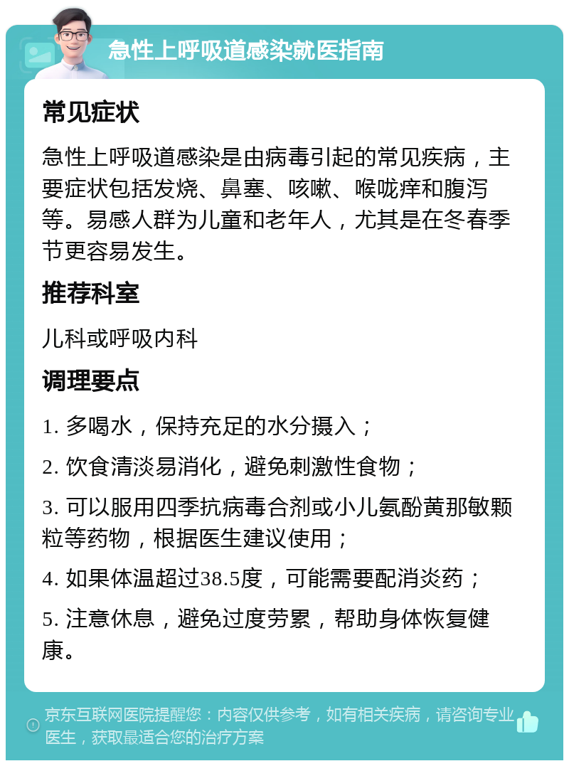 急性上呼吸道感染就医指南 常见症状 急性上呼吸道感染是由病毒引起的常见疾病，主要症状包括发烧、鼻塞、咳嗽、喉咙痒和腹泻等。易感人群为儿童和老年人，尤其是在冬春季节更容易发生。 推荐科室 儿科或呼吸内科 调理要点 1. 多喝水，保持充足的水分摄入； 2. 饮食清淡易消化，避免刺激性食物； 3. 可以服用四季抗病毒合剂或小儿氨酚黄那敏颗粒等药物，根据医生建议使用； 4. 如果体温超过38.5度，可能需要配消炎药； 5. 注意休息，避免过度劳累，帮助身体恢复健康。