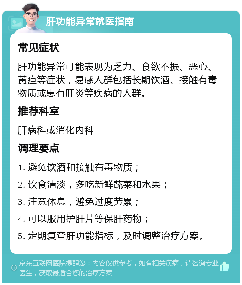 肝功能异常就医指南 常见症状 肝功能异常可能表现为乏力、食欲不振、恶心、黄疸等症状，易感人群包括长期饮酒、接触有毒物质或患有肝炎等疾病的人群。 推荐科室 肝病科或消化内科 调理要点 1. 避免饮酒和接触有毒物质； 2. 饮食清淡，多吃新鲜蔬菜和水果； 3. 注意休息，避免过度劳累； 4. 可以服用护肝片等保肝药物； 5. 定期复查肝功能指标，及时调整治疗方案。