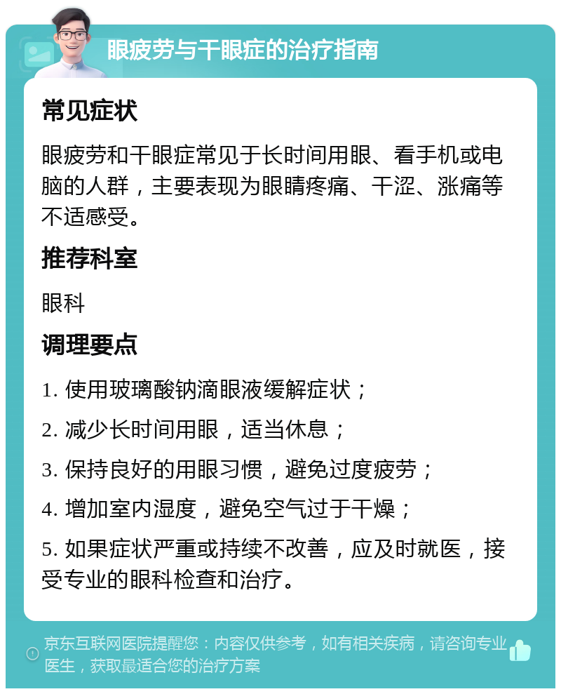 眼疲劳与干眼症的治疗指南 常见症状 眼疲劳和干眼症常见于长时间用眼、看手机或电脑的人群，主要表现为眼睛疼痛、干涩、涨痛等不适感受。 推荐科室 眼科 调理要点 1. 使用玻璃酸钠滴眼液缓解症状； 2. 减少长时间用眼，适当休息； 3. 保持良好的用眼习惯，避免过度疲劳； 4. 增加室内湿度，避免空气过于干燥； 5. 如果症状严重或持续不改善，应及时就医，接受专业的眼科检查和治疗。