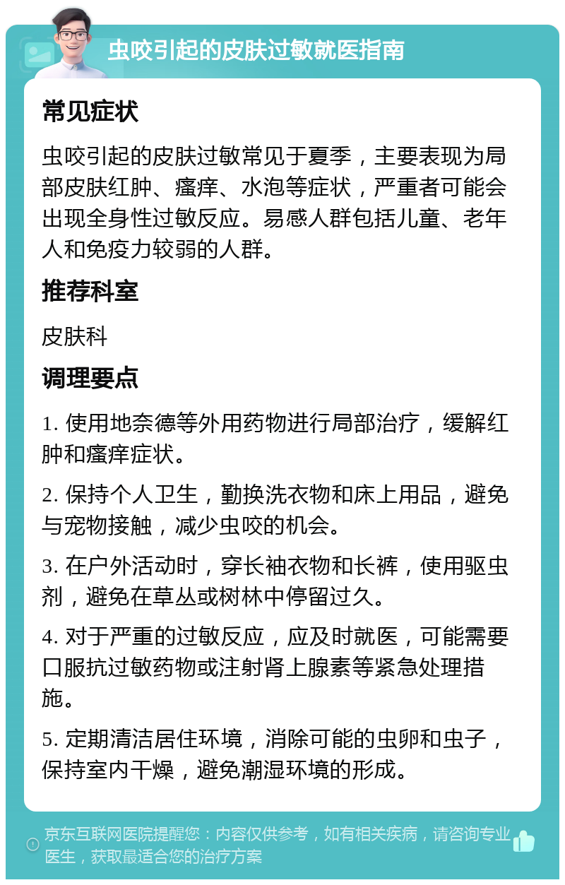 虫咬引起的皮肤过敏就医指南 常见症状 虫咬引起的皮肤过敏常见于夏季，主要表现为局部皮肤红肿、瘙痒、水泡等症状，严重者可能会出现全身性过敏反应。易感人群包括儿童、老年人和免疫力较弱的人群。 推荐科室 皮肤科 调理要点 1. 使用地奈德等外用药物进行局部治疗，缓解红肿和瘙痒症状。 2. 保持个人卫生，勤换洗衣物和床上用品，避免与宠物接触，减少虫咬的机会。 3. 在户外活动时，穿长袖衣物和长裤，使用驱虫剂，避免在草丛或树林中停留过久。 4. 对于严重的过敏反应，应及时就医，可能需要口服抗过敏药物或注射肾上腺素等紧急处理措施。 5. 定期清洁居住环境，消除可能的虫卵和虫子，保持室内干燥，避免潮湿环境的形成。