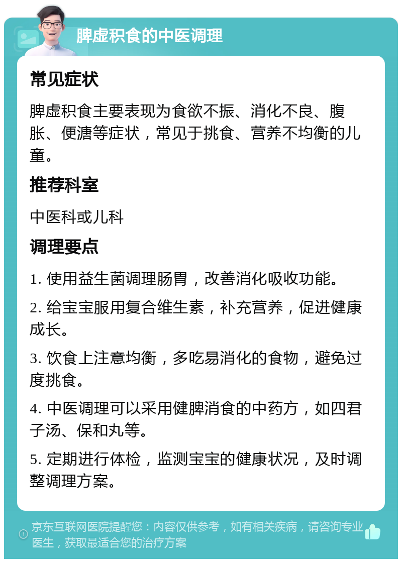 脾虚积食的中医调理 常见症状 脾虚积食主要表现为食欲不振、消化不良、腹胀、便溏等症状，常见于挑食、营养不均衡的儿童。 推荐科室 中医科或儿科 调理要点 1. 使用益生菌调理肠胃，改善消化吸收功能。 2. 给宝宝服用复合维生素，补充营养，促进健康成长。 3. 饮食上注意均衡，多吃易消化的食物，避免过度挑食。 4. 中医调理可以采用健脾消食的中药方，如四君子汤、保和丸等。 5. 定期进行体检，监测宝宝的健康状况，及时调整调理方案。