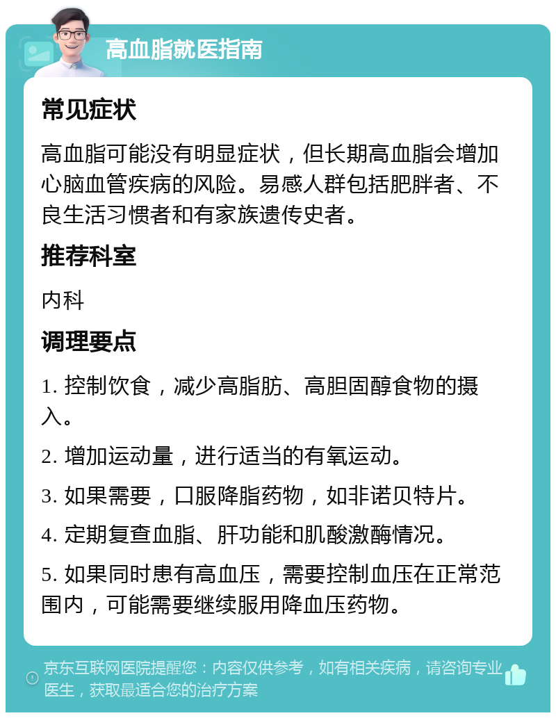 高血脂就医指南 常见症状 高血脂可能没有明显症状，但长期高血脂会增加心脑血管疾病的风险。易感人群包括肥胖者、不良生活习惯者和有家族遗传史者。 推荐科室 内科 调理要点 1. 控制饮食，减少高脂肪、高胆固醇食物的摄入。 2. 增加运动量，进行适当的有氧运动。 3. 如果需要，口服降脂药物，如非诺贝特片。 4. 定期复查血脂、肝功能和肌酸激酶情况。 5. 如果同时患有高血压，需要控制血压在正常范围内，可能需要继续服用降血压药物。