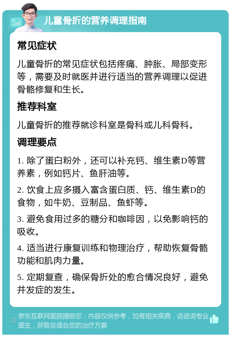 儿童骨折的营养调理指南 常见症状 儿童骨折的常见症状包括疼痛、肿胀、局部变形等，需要及时就医并进行适当的营养调理以促进骨骼修复和生长。 推荐科室 儿童骨折的推荐就诊科室是骨科或儿科骨科。 调理要点 1. 除了蛋白粉外，还可以补充钙、维生素D等营养素，例如钙片、鱼肝油等。 2. 饮食上应多摄入富含蛋白质、钙、维生素D的食物，如牛奶、豆制品、鱼虾等。 3. 避免食用过多的糖分和咖啡因，以免影响钙的吸收。 4. 适当进行康复训练和物理治疗，帮助恢复骨骼功能和肌肉力量。 5. 定期复查，确保骨折处的愈合情况良好，避免并发症的发生。