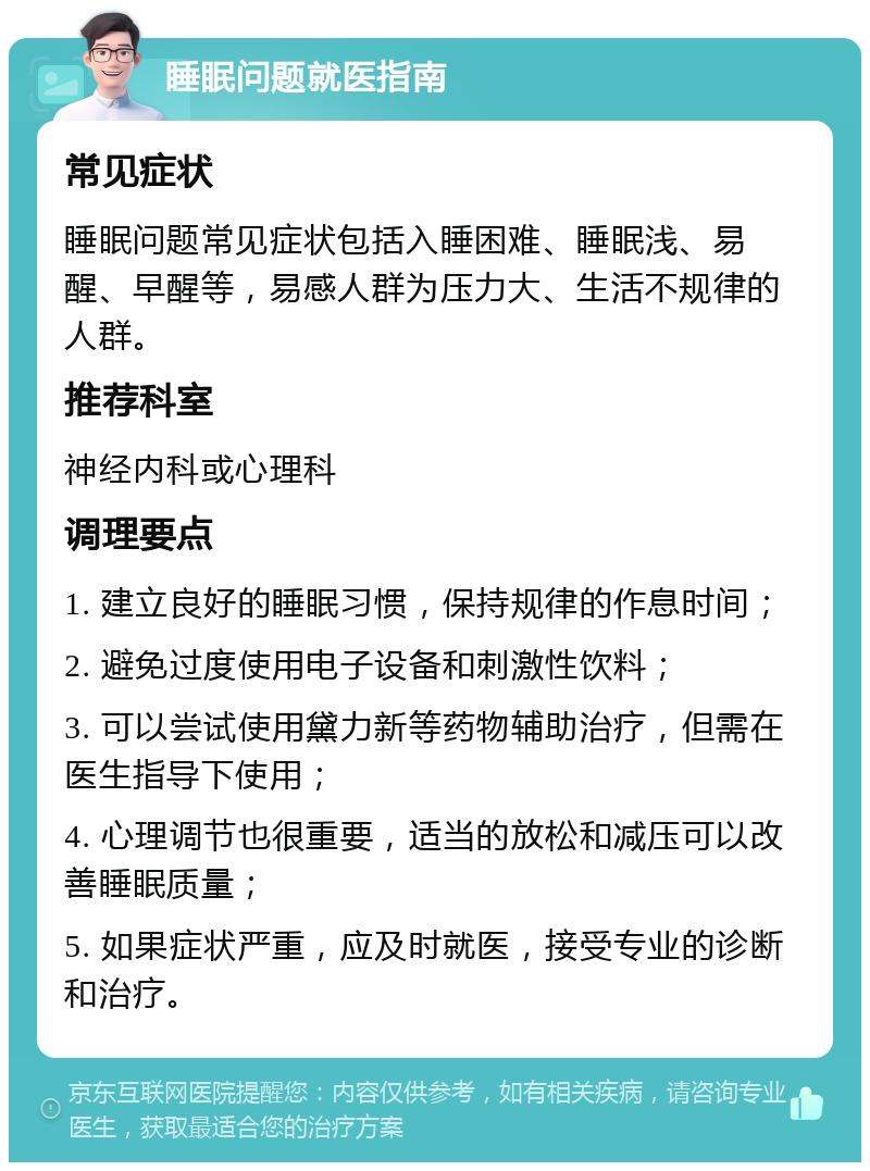 睡眠问题就医指南 常见症状 睡眠问题常见症状包括入睡困难、睡眠浅、易醒、早醒等，易感人群为压力大、生活不规律的人群。 推荐科室 神经内科或心理科 调理要点 1. 建立良好的睡眠习惯，保持规律的作息时间； 2. 避免过度使用电子设备和刺激性饮料； 3. 可以尝试使用黛力新等药物辅助治疗，但需在医生指导下使用； 4. 心理调节也很重要，适当的放松和减压可以改善睡眠质量； 5. 如果症状严重，应及时就医，接受专业的诊断和治疗。