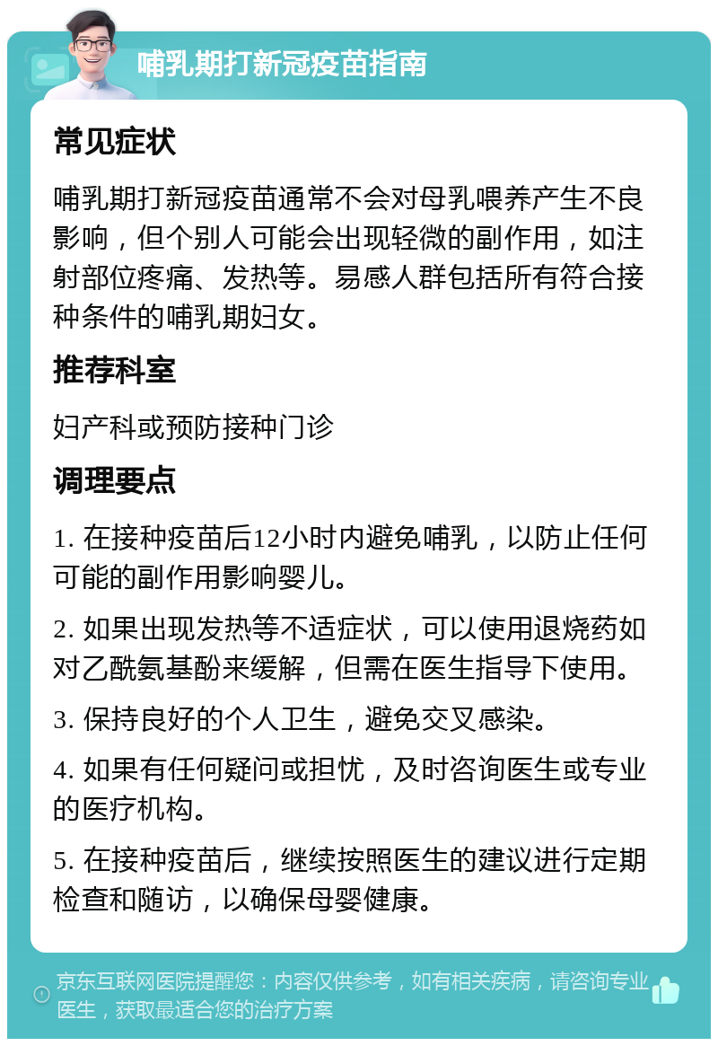 哺乳期打新冠疫苗指南 常见症状 哺乳期打新冠疫苗通常不会对母乳喂养产生不良影响，但个别人可能会出现轻微的副作用，如注射部位疼痛、发热等。易感人群包括所有符合接种条件的哺乳期妇女。 推荐科室 妇产科或预防接种门诊 调理要点 1. 在接种疫苗后12小时内避免哺乳，以防止任何可能的副作用影响婴儿。 2. 如果出现发热等不适症状，可以使用退烧药如对乙酰氨基酚来缓解，但需在医生指导下使用。 3. 保持良好的个人卫生，避免交叉感染。 4. 如果有任何疑问或担忧，及时咨询医生或专业的医疗机构。 5. 在接种疫苗后，继续按照医生的建议进行定期检查和随访，以确保母婴健康。