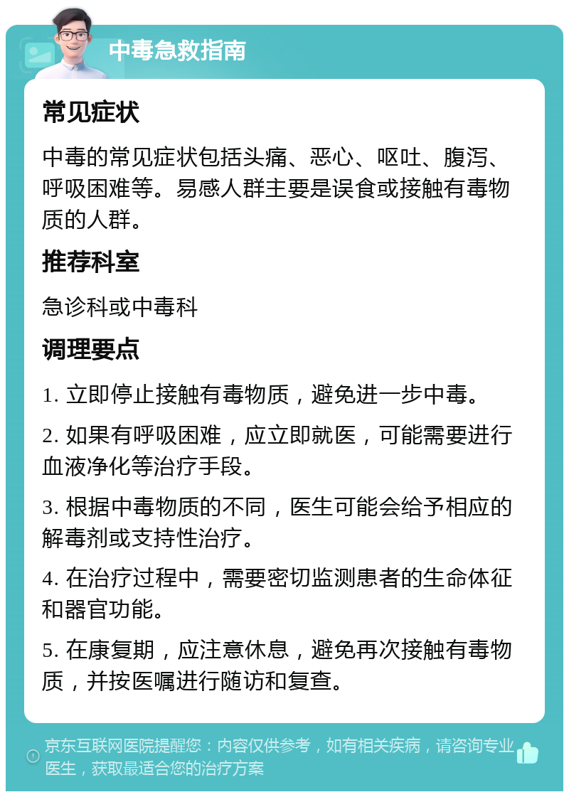 中毒急救指南 常见症状 中毒的常见症状包括头痛、恶心、呕吐、腹泻、呼吸困难等。易感人群主要是误食或接触有毒物质的人群。 推荐科室 急诊科或中毒科 调理要点 1. 立即停止接触有毒物质，避免进一步中毒。 2. 如果有呼吸困难，应立即就医，可能需要进行血液净化等治疗手段。 3. 根据中毒物质的不同，医生可能会给予相应的解毒剂或支持性治疗。 4. 在治疗过程中，需要密切监测患者的生命体征和器官功能。 5. 在康复期，应注意休息，避免再次接触有毒物质，并按医嘱进行随访和复查。