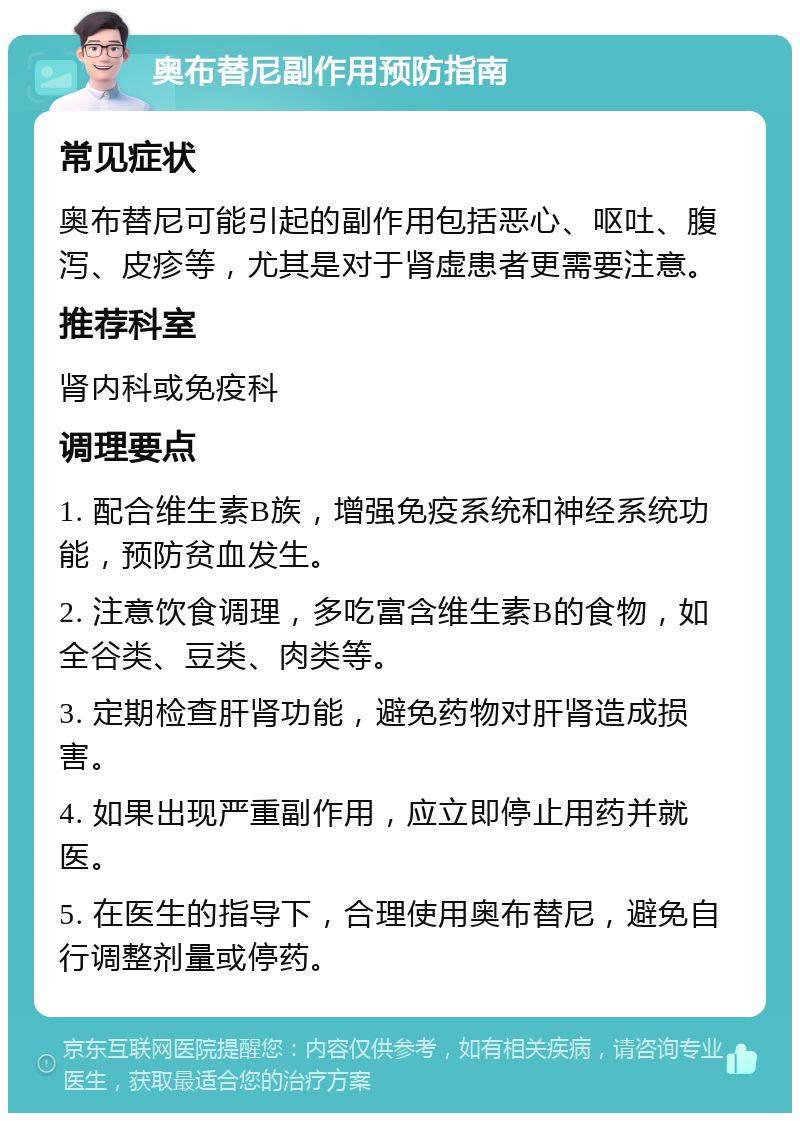 奥布替尼副作用预防指南 常见症状 奥布替尼可能引起的副作用包括恶心、呕吐、腹泻、皮疹等，尤其是对于肾虚患者更需要注意。 推荐科室 肾内科或免疫科 调理要点 1. 配合维生素B族，增强免疫系统和神经系统功能，预防贫血发生。 2. 注意饮食调理，多吃富含维生素B的食物，如全谷类、豆类、肉类等。 3. 定期检查肝肾功能，避免药物对肝肾造成损害。 4. 如果出现严重副作用，应立即停止用药并就医。 5. 在医生的指导下，合理使用奥布替尼，避免自行调整剂量或停药。