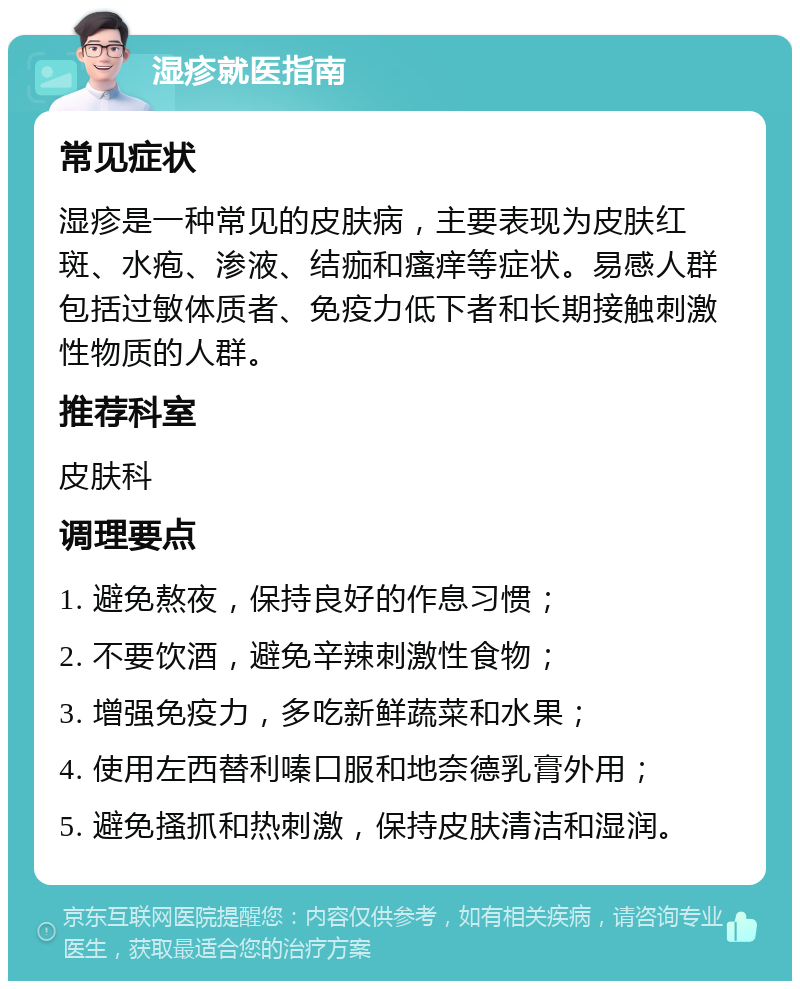 湿疹就医指南 常见症状 湿疹是一种常见的皮肤病，主要表现为皮肤红斑、水疱、渗液、结痂和瘙痒等症状。易感人群包括过敏体质者、免疫力低下者和长期接触刺激性物质的人群。 推荐科室 皮肤科 调理要点 1. 避免熬夜，保持良好的作息习惯； 2. 不要饮酒，避免辛辣刺激性食物； 3. 增强免疫力，多吃新鲜蔬菜和水果； 4. 使用左西替利嗪口服和地奈德乳膏外用； 5. 避免搔抓和热刺激，保持皮肤清洁和湿润。