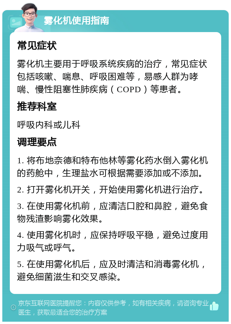 雾化机使用指南 常见症状 雾化机主要用于呼吸系统疾病的治疗，常见症状包括咳嗽、喘息、呼吸困难等，易感人群为哮喘、慢性阻塞性肺疾病（COPD）等患者。 推荐科室 呼吸内科或儿科 调理要点 1. 将布地奈德和特布他林等雾化药水倒入雾化机的药舱中，生理盐水可根据需要添加或不添加。 2. 打开雾化机开关，开始使用雾化机进行治疗。 3. 在使用雾化机前，应清洁口腔和鼻腔，避免食物残渣影响雾化效果。 4. 使用雾化机时，应保持呼吸平稳，避免过度用力吸气或呼气。 5. 在使用雾化机后，应及时清洁和消毒雾化机，避免细菌滋生和交叉感染。