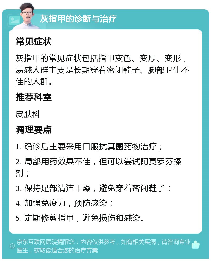 灰指甲的诊断与治疗 常见症状 灰指甲的常见症状包括指甲变色、变厚、变形，易感人群主要是长期穿着密闭鞋子、脚部卫生不佳的人群。 推荐科室 皮肤科 调理要点 1. 确诊后主要采用口服抗真菌药物治疗； 2. 局部用药效果不佳，但可以尝试阿莫罗芬搽剂； 3. 保持足部清洁干燥，避免穿着密闭鞋子； 4. 加强免疫力，预防感染； 5. 定期修剪指甲，避免损伤和感染。