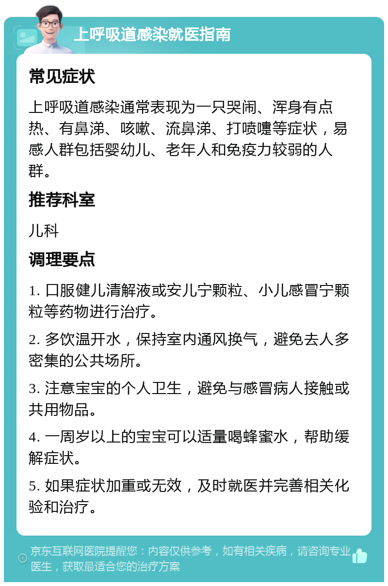 上呼吸道感染就医指南 常见症状 上呼吸道感染通常表现为一只哭闹、浑身有点热、有鼻涕、咳嗽、流鼻涕、打喷嚏等症状，易感人群包括婴幼儿、老年人和免疫力较弱的人群。 推荐科室 儿科 调理要点 1. 口服健儿清解液或安儿宁颗粒、小儿感冒宁颗粒等药物进行治疗。 2. 多饮温开水，保持室内通风换气，避免去人多密集的公共场所。 3. 注意宝宝的个人卫生，避免与感冒病人接触或共用物品。 4. 一周岁以上的宝宝可以适量喝蜂蜜水，帮助缓解症状。 5. 如果症状加重或无效，及时就医并完善相关化验和治疗。