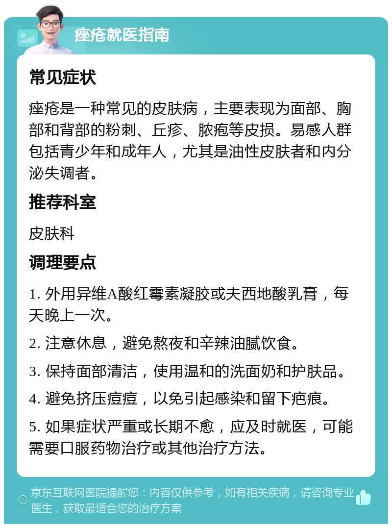 痤疮就医指南 常见症状 痤疮是一种常见的皮肤病，主要表现为面部、胸部和背部的粉刺、丘疹、脓疱等皮损。易感人群包括青少年和成年人，尤其是油性皮肤者和内分泌失调者。 推荐科室 皮肤科 调理要点 1. 外用异维A酸红霉素凝胶或夫西地酸乳膏，每天晚上一次。 2. 注意休息，避免熬夜和辛辣油腻饮食。 3. 保持面部清洁，使用温和的洗面奶和护肤品。 4. 避免挤压痘痘，以免引起感染和留下疤痕。 5. 如果症状严重或长期不愈，应及时就医，可能需要口服药物治疗或其他治疗方法。