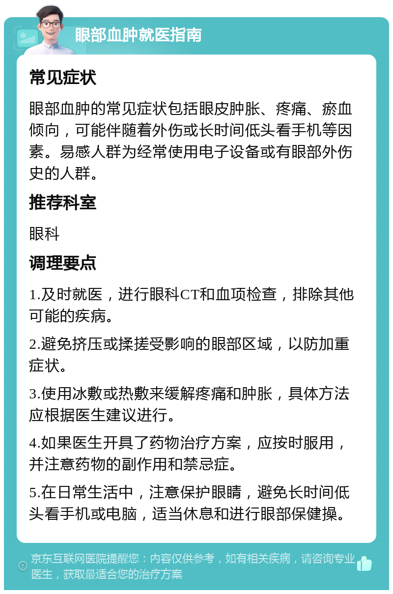 眼部血肿就医指南 常见症状 眼部血肿的常见症状包括眼皮肿胀、疼痛、瘀血倾向，可能伴随着外伤或长时间低头看手机等因素。易感人群为经常使用电子设备或有眼部外伤史的人群。 推荐科室 眼科 调理要点 1.及时就医，进行眼科CT和血项检查，排除其他可能的疾病。 2.避免挤压或揉搓受影响的眼部区域，以防加重症状。 3.使用冰敷或热敷来缓解疼痛和肿胀，具体方法应根据医生建议进行。 4.如果医生开具了药物治疗方案，应按时服用，并注意药物的副作用和禁忌症。 5.在日常生活中，注意保护眼睛，避免长时间低头看手机或电脑，适当休息和进行眼部保健操。