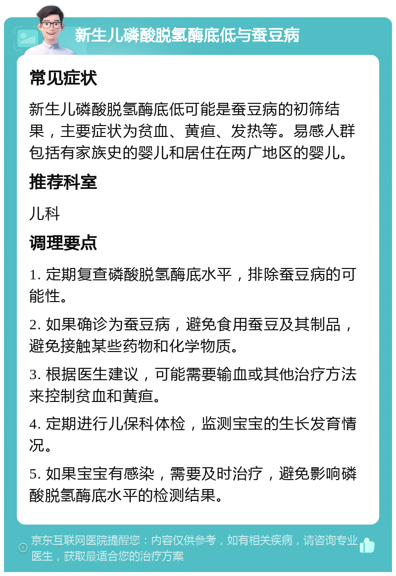 新生儿磷酸脱氢酶底低与蚕豆病 常见症状 新生儿磷酸脱氢酶底低可能是蚕豆病的初筛结果，主要症状为贫血、黄疸、发热等。易感人群包括有家族史的婴儿和居住在两广地区的婴儿。 推荐科室 儿科 调理要点 1. 定期复查磷酸脱氢酶底水平，排除蚕豆病的可能性。 2. 如果确诊为蚕豆病，避免食用蚕豆及其制品，避免接触某些药物和化学物质。 3. 根据医生建议，可能需要输血或其他治疗方法来控制贫血和黄疸。 4. 定期进行儿保科体检，监测宝宝的生长发育情况。 5. 如果宝宝有感染，需要及时治疗，避免影响磷酸脱氢酶底水平的检测结果。