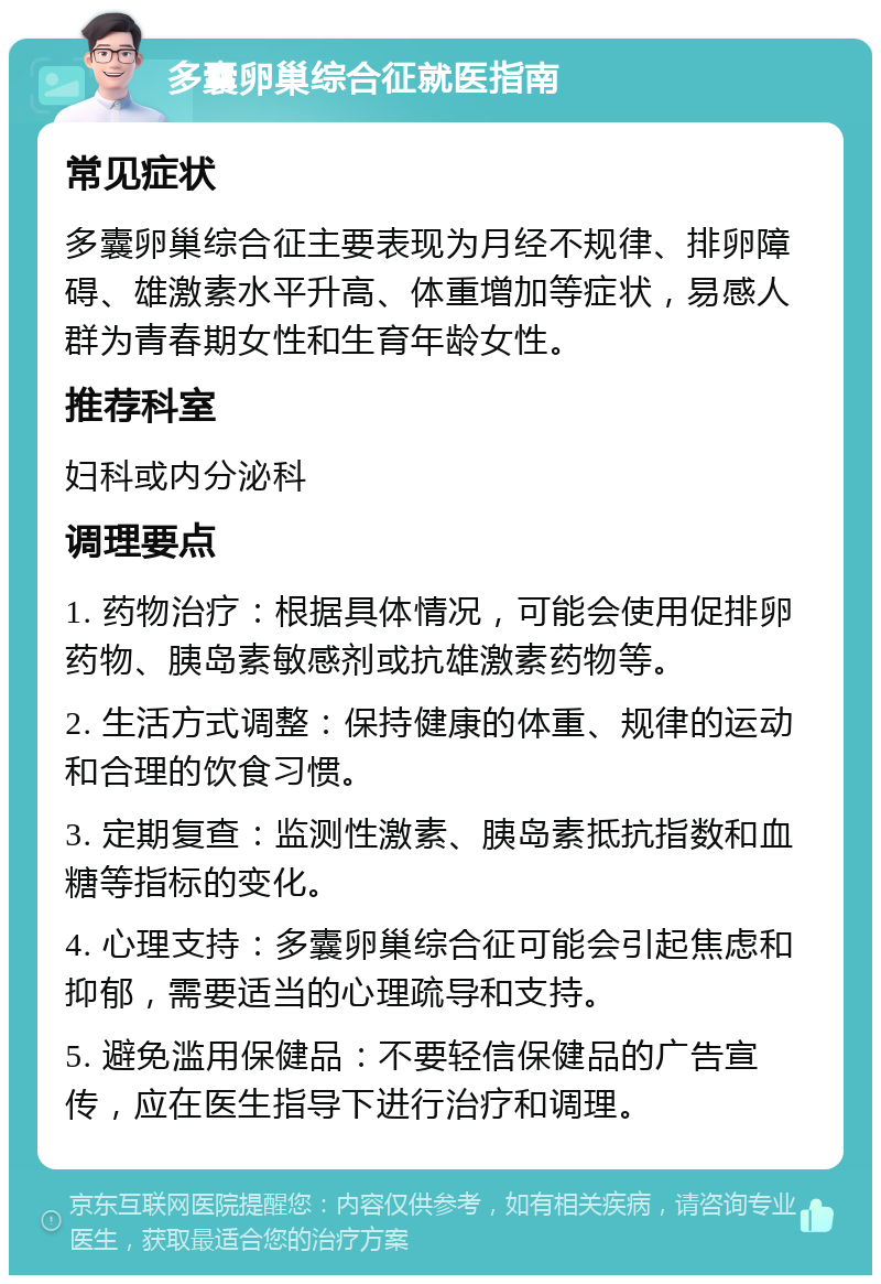 多囊卵巢综合征就医指南 常见症状 多囊卵巢综合征主要表现为月经不规律、排卵障碍、雄激素水平升高、体重增加等症状，易感人群为青春期女性和生育年龄女性。 推荐科室 妇科或内分泌科 调理要点 1. 药物治疗：根据具体情况，可能会使用促排卵药物、胰岛素敏感剂或抗雄激素药物等。 2. 生活方式调整：保持健康的体重、规律的运动和合理的饮食习惯。 3. 定期复查：监测性激素、胰岛素抵抗指数和血糖等指标的变化。 4. 心理支持：多囊卵巢综合征可能会引起焦虑和抑郁，需要适当的心理疏导和支持。 5. 避免滥用保健品：不要轻信保健品的广告宣传，应在医生指导下进行治疗和调理。