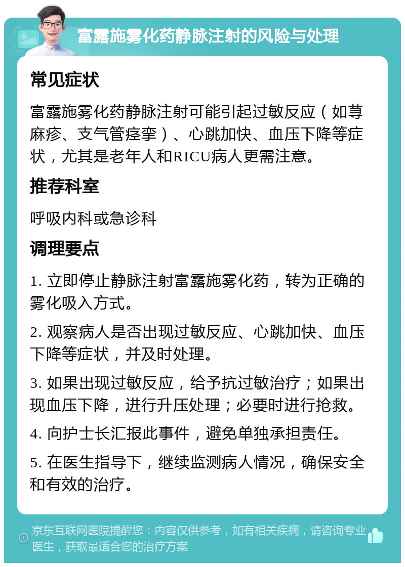 富露施雾化药静脉注射的风险与处理 常见症状 富露施雾化药静脉注射可能引起过敏反应（如荨麻疹、支气管痉挛）、心跳加快、血压下降等症状，尤其是老年人和RICU病人更需注意。 推荐科室 呼吸内科或急诊科 调理要点 1. 立即停止静脉注射富露施雾化药，转为正确的雾化吸入方式。 2. 观察病人是否出现过敏反应、心跳加快、血压下降等症状，并及时处理。 3. 如果出现过敏反应，给予抗过敏治疗；如果出现血压下降，进行升压处理；必要时进行抢救。 4. 向护士长汇报此事件，避免单独承担责任。 5. 在医生指导下，继续监测病人情况，确保安全和有效的治疗。