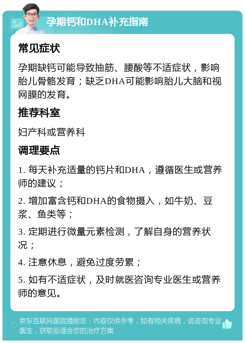 孕期钙和DHA补充指南 常见症状 孕期缺钙可能导致抽筋、腰酸等不适症状，影响胎儿骨骼发育；缺乏DHA可能影响胎儿大脑和视网膜的发育。 推荐科室 妇产科或营养科 调理要点 1. 每天补充适量的钙片和DHA，遵循医生或营养师的建议； 2. 增加富含钙和DHA的食物摄入，如牛奶、豆浆、鱼类等； 3. 定期进行微量元素检测，了解自身的营养状况； 4. 注意休息，避免过度劳累； 5. 如有不适症状，及时就医咨询专业医生或营养师的意见。