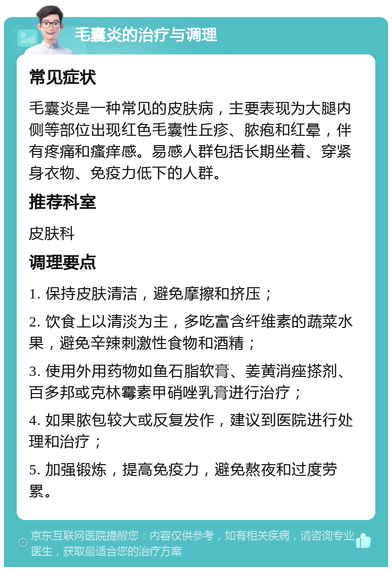 毛囊炎的治疗与调理 常见症状 毛囊炎是一种常见的皮肤病，主要表现为大腿内侧等部位出现红色毛囊性丘疹、脓疱和红晕，伴有疼痛和瘙痒感。易感人群包括长期坐着、穿紧身衣物、免疫力低下的人群。 推荐科室 皮肤科 调理要点 1. 保持皮肤清洁，避免摩擦和挤压； 2. 饮食上以清淡为主，多吃富含纤维素的蔬菜水果，避免辛辣刺激性食物和酒精； 3. 使用外用药物如鱼石脂软膏、姜黄消痤搽剂、百多邦或克林霉素甲硝唑乳膏进行治疗； 4. 如果脓包较大或反复发作，建议到医院进行处理和治疗； 5. 加强锻炼，提高免疫力，避免熬夜和过度劳累。