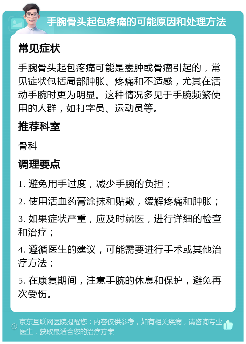 手腕骨头起包疼痛的可能原因和处理方法 常见症状 手腕骨头起包疼痛可能是囊肿或骨瘤引起的，常见症状包括局部肿胀、疼痛和不适感，尤其在活动手腕时更为明显。这种情况多见于手腕频繁使用的人群，如打字员、运动员等。 推荐科室 骨科 调理要点 1. 避免用手过度，减少手腕的负担； 2. 使用活血药膏涂抹和贴敷，缓解疼痛和肿胀； 3. 如果症状严重，应及时就医，进行详细的检查和治疗； 4. 遵循医生的建议，可能需要进行手术或其他治疗方法； 5. 在康复期间，注意手腕的休息和保护，避免再次受伤。