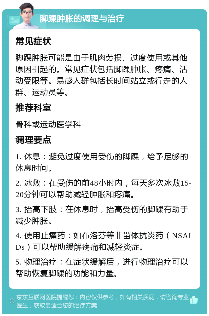 脚踝肿胀的调理与治疗 常见症状 脚踝肿胀可能是由于肌肉劳损、过度使用或其他原因引起的。常见症状包括脚踝肿胀、疼痛、活动受限等。易感人群包括长时间站立或行走的人群、运动员等。 推荐科室 骨科或运动医学科 调理要点 1. 休息：避免过度使用受伤的脚踝，给予足够的休息时间。 2. 冰敷：在受伤的前48小时内，每天多次冰敷15-20分钟可以帮助减轻肿胀和疼痛。 3. 抬高下肢：在休息时，抬高受伤的脚踝有助于减少肿胀。 4. 使用止痛药：如布洛芬等非甾体抗炎药（NSAIDs）可以帮助缓解疼痛和减轻炎症。 5. 物理治疗：在症状缓解后，进行物理治疗可以帮助恢复脚踝的功能和力量。