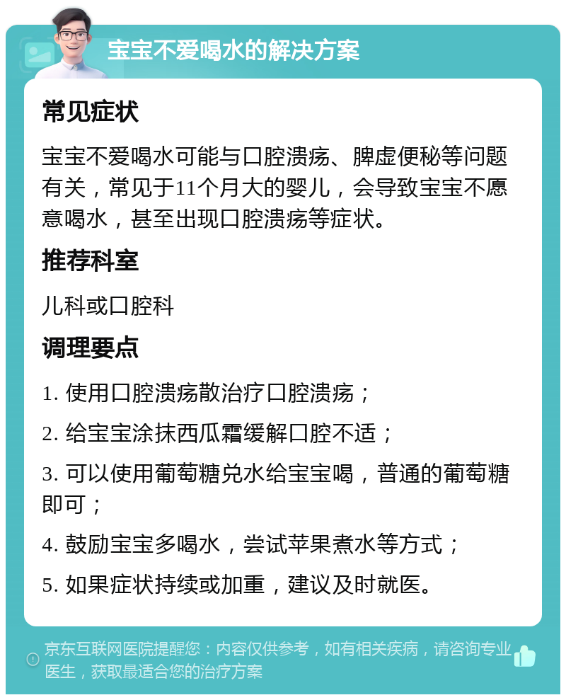 宝宝不爱喝水的解决方案 常见症状 宝宝不爱喝水可能与口腔溃疡、脾虚便秘等问题有关，常见于11个月大的婴儿，会导致宝宝不愿意喝水，甚至出现口腔溃疡等症状。 推荐科室 儿科或口腔科 调理要点 1. 使用口腔溃疡散治疗口腔溃疡； 2. 给宝宝涂抹西瓜霜缓解口腔不适； 3. 可以使用葡萄糖兑水给宝宝喝，普通的葡萄糖即可； 4. 鼓励宝宝多喝水，尝试苹果煮水等方式； 5. 如果症状持续或加重，建议及时就医。