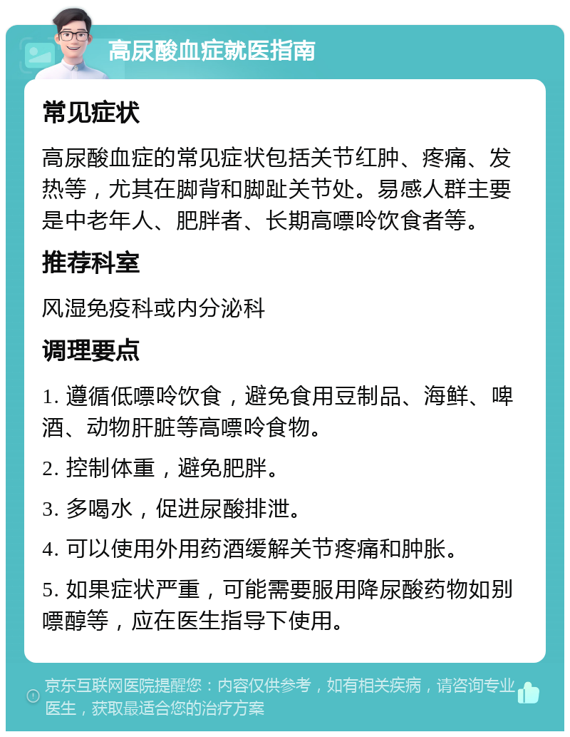 高尿酸血症就医指南 常见症状 高尿酸血症的常见症状包括关节红肿、疼痛、发热等，尤其在脚背和脚趾关节处。易感人群主要是中老年人、肥胖者、长期高嘌呤饮食者等。 推荐科室 风湿免疫科或内分泌科 调理要点 1. 遵循低嘌呤饮食，避免食用豆制品、海鲜、啤酒、动物肝脏等高嘌呤食物。 2. 控制体重，避免肥胖。 3. 多喝水，促进尿酸排泄。 4. 可以使用外用药酒缓解关节疼痛和肿胀。 5. 如果症状严重，可能需要服用降尿酸药物如别嘌醇等，应在医生指导下使用。