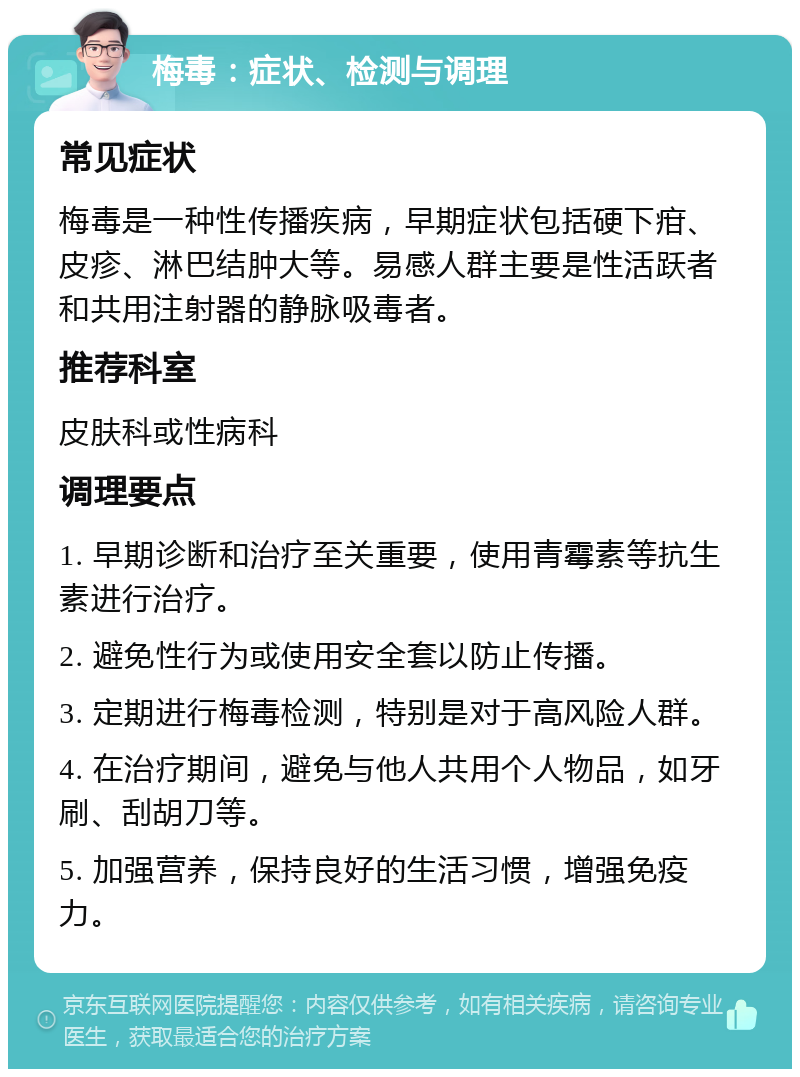 梅毒：症状、检测与调理 常见症状 梅毒是一种性传播疾病，早期症状包括硬下疳、皮疹、淋巴结肿大等。易感人群主要是性活跃者和共用注射器的静脉吸毒者。 推荐科室 皮肤科或性病科 调理要点 1. 早期诊断和治疗至关重要，使用青霉素等抗生素进行治疗。 2. 避免性行为或使用安全套以防止传播。 3. 定期进行梅毒检测，特别是对于高风险人群。 4. 在治疗期间，避免与他人共用个人物品，如牙刷、刮胡刀等。 5. 加强营养，保持良好的生活习惯，增强免疫力。