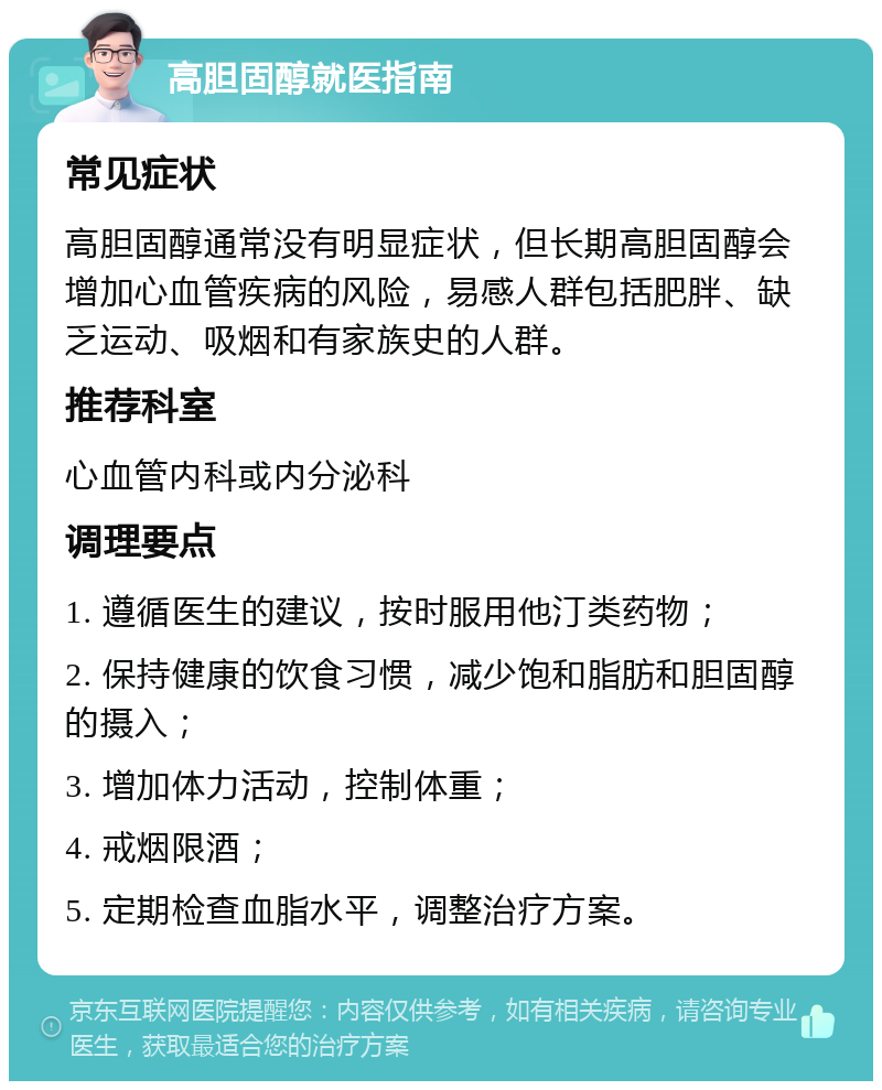 高胆固醇就医指南 常见症状 高胆固醇通常没有明显症状，但长期高胆固醇会增加心血管疾病的风险，易感人群包括肥胖、缺乏运动、吸烟和有家族史的人群。 推荐科室 心血管内科或内分泌科 调理要点 1. 遵循医生的建议，按时服用他汀类药物； 2. 保持健康的饮食习惯，减少饱和脂肪和胆固醇的摄入； 3. 增加体力活动，控制体重； 4. 戒烟限酒； 5. 定期检查血脂水平，调整治疗方案。