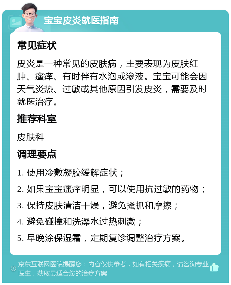 宝宝皮炎就医指南 常见症状 皮炎是一种常见的皮肤病，主要表现为皮肤红肿、瘙痒、有时伴有水泡或渗液。宝宝可能会因天气炎热、过敏或其他原因引发皮炎，需要及时就医治疗。 推荐科室 皮肤科 调理要点 1. 使用冷敷凝胶缓解症状； 2. 如果宝宝瘙痒明显，可以使用抗过敏的药物； 3. 保持皮肤清洁干燥，避免搔抓和摩擦； 4. 避免碰撞和洗澡水过热刺激； 5. 早晚涂保湿霜，定期复诊调整治疗方案。