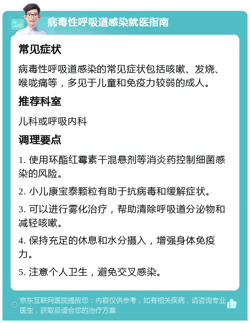 病毒性呼吸道感染就医指南 常见症状 病毒性呼吸道感染的常见症状包括咳嗽、发烧、喉咙痛等，多见于儿童和免疫力较弱的成人。 推荐科室 儿科或呼吸内科 调理要点 1. 使用环酯红霉素干混悬剂等消炎药控制细菌感染的风险。 2. 小儿康宝泰颗粒有助于抗病毒和缓解症状。 3. 可以进行雾化治疗，帮助清除呼吸道分泌物和减轻咳嗽。 4. 保持充足的休息和水分摄入，增强身体免疫力。 5. 注意个人卫生，避免交叉感染。