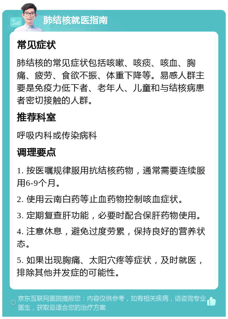 肺结核就医指南 常见症状 肺结核的常见症状包括咳嗽、咳痰、咳血、胸痛、疲劳、食欲不振、体重下降等。易感人群主要是免疫力低下者、老年人、儿童和与结核病患者密切接触的人群。 推荐科室 呼吸内科或传染病科 调理要点 1. 按医嘱规律服用抗结核药物，通常需要连续服用6-9个月。 2. 使用云南白药等止血药物控制咳血症状。 3. 定期复查肝功能，必要时配合保肝药物使用。 4. 注意休息，避免过度劳累，保持良好的营养状态。 5. 如果出现胸痛、太阳穴疼等症状，及时就医，排除其他并发症的可能性。