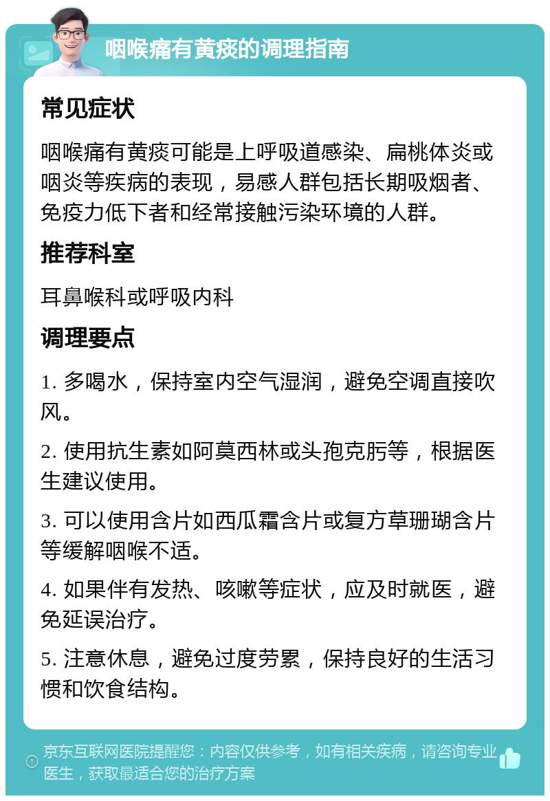 咽喉痛有黄痰的调理指南 常见症状 咽喉痛有黄痰可能是上呼吸道感染、扁桃体炎或咽炎等疾病的表现，易感人群包括长期吸烟者、免疫力低下者和经常接触污染环境的人群。 推荐科室 耳鼻喉科或呼吸内科 调理要点 1. 多喝水，保持室内空气湿润，避免空调直接吹风。 2. 使用抗生素如阿莫西林或头孢克肟等，根据医生建议使用。 3. 可以使用含片如西瓜霜含片或复方草珊瑚含片等缓解咽喉不适。 4. 如果伴有发热、咳嗽等症状，应及时就医，避免延误治疗。 5. 注意休息，避免过度劳累，保持良好的生活习惯和饮食结构。