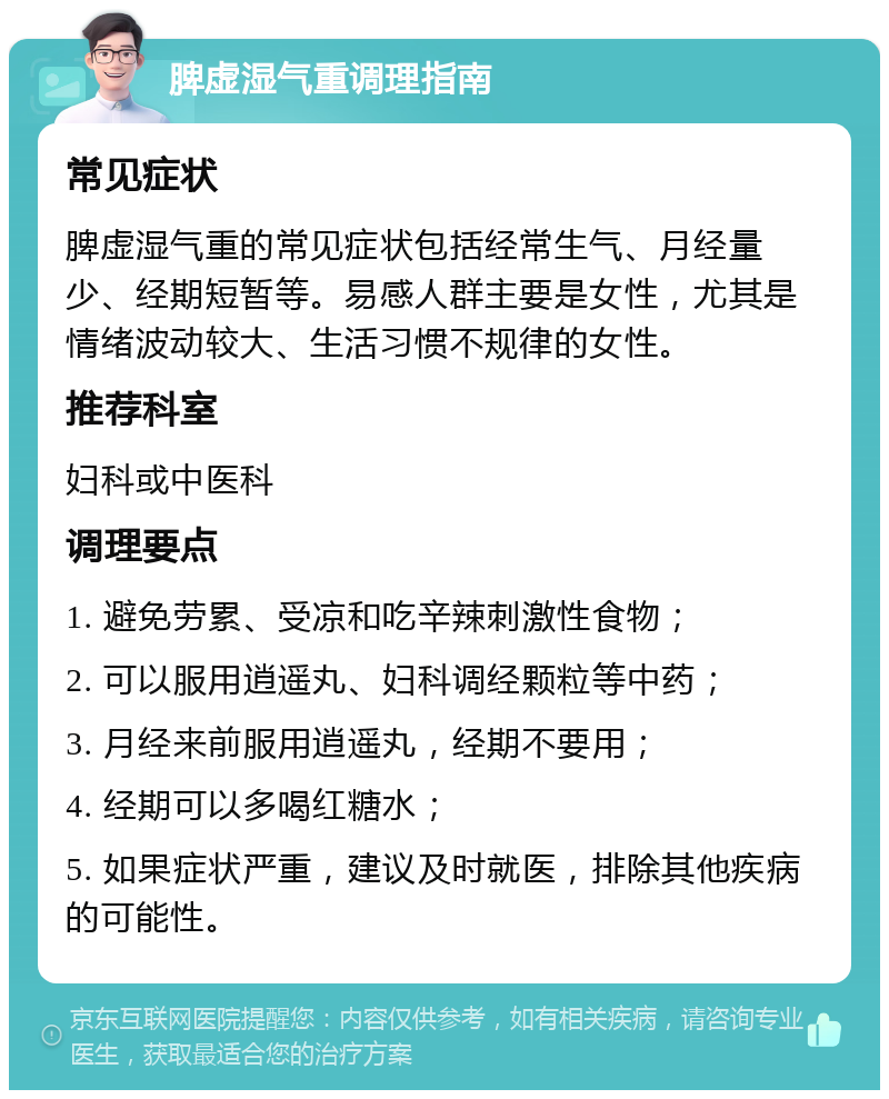 脾虚湿气重调理指南 常见症状 脾虚湿气重的常见症状包括经常生气、月经量少、经期短暂等。易感人群主要是女性，尤其是情绪波动较大、生活习惯不规律的女性。 推荐科室 妇科或中医科 调理要点 1. 避免劳累、受凉和吃辛辣刺激性食物； 2. 可以服用逍遥丸、妇科调经颗粒等中药； 3. 月经来前服用逍遥丸，经期不要用； 4. 经期可以多喝红糖水； 5. 如果症状严重，建议及时就医，排除其他疾病的可能性。