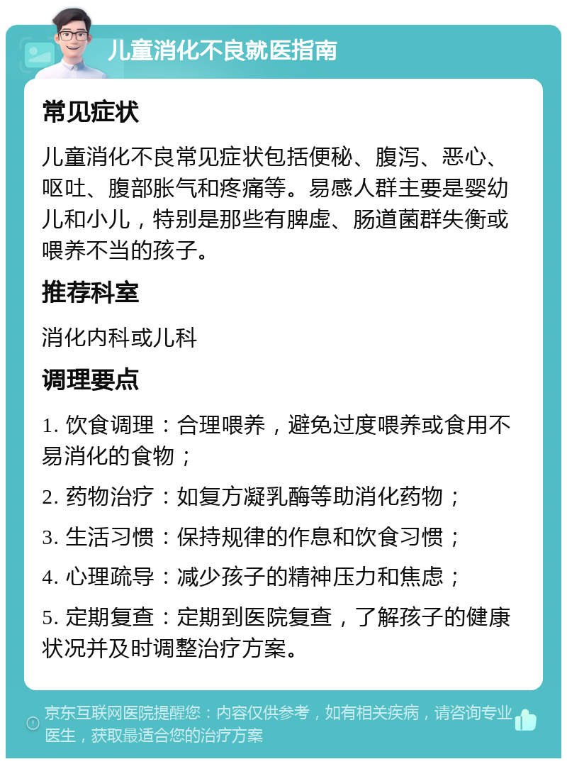 儿童消化不良就医指南 常见症状 儿童消化不良常见症状包括便秘、腹泻、恶心、呕吐、腹部胀气和疼痛等。易感人群主要是婴幼儿和小儿，特别是那些有脾虚、肠道菌群失衡或喂养不当的孩子。 推荐科室 消化内科或儿科 调理要点 1. 饮食调理：合理喂养，避免过度喂养或食用不易消化的食物； 2. 药物治疗：如复方凝乳酶等助消化药物； 3. 生活习惯：保持规律的作息和饮食习惯； 4. 心理疏导：减少孩子的精神压力和焦虑； 5. 定期复查：定期到医院复查，了解孩子的健康状况并及时调整治疗方案。