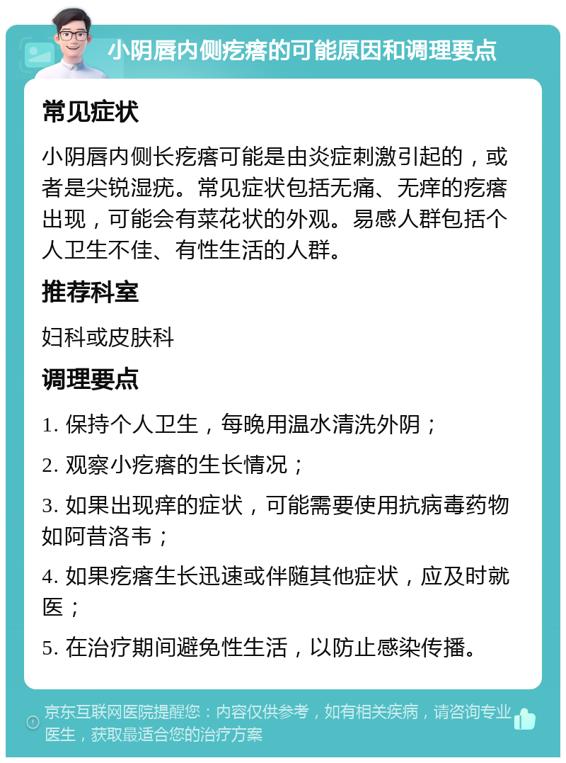 小阴唇内侧疙瘩的可能原因和调理要点 常见症状 小阴唇内侧长疙瘩可能是由炎症刺激引起的，或者是尖锐湿疣。常见症状包括无痛、无痒的疙瘩出现，可能会有菜花状的外观。易感人群包括个人卫生不佳、有性生活的人群。 推荐科室 妇科或皮肤科 调理要点 1. 保持个人卫生，每晚用温水清洗外阴； 2. 观察小疙瘩的生长情况； 3. 如果出现痒的症状，可能需要使用抗病毒药物如阿昔洛韦； 4. 如果疙瘩生长迅速或伴随其他症状，应及时就医； 5. 在治疗期间避免性生活，以防止感染传播。