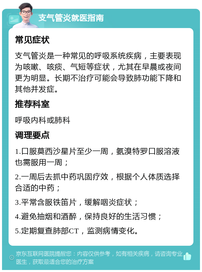 支气管炎就医指南 常见症状 支气管炎是一种常见的呼吸系统疾病，主要表现为咳嗽、咳痰、气短等症状，尤其在早晨或夜间更为明显。长期不治疗可能会导致肺功能下降和其他并发症。 推荐科室 呼吸内科或肺科 调理要点 1.口服莫西沙星片至少一周，氨溴特罗口服溶液也需服用一周； 2.一周后去抓中药巩固疗效，根据个人体质选择合适的中药； 3.平常含服铁笛片，缓解咽炎症状； 4.避免抽烟和酒醉，保持良好的生活习惯； 5.定期复查肺部CT，监测病情变化。