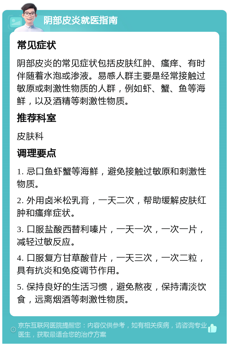 阴部皮炎就医指南 常见症状 阴部皮炎的常见症状包括皮肤红肿、瘙痒、有时伴随着水泡或渗液。易感人群主要是经常接触过敏原或刺激性物质的人群，例如虾、蟹、鱼等海鲜，以及酒精等刺激性物质。 推荐科室 皮肤科 调理要点 1. 忌口鱼虾蟹等海鲜，避免接触过敏原和刺激性物质。 2. 外用卤米松乳膏，一天二次，帮助缓解皮肤红肿和瘙痒症状。 3. 口服盐酸西替利嗪片，一天一次，一次一片，减轻过敏反应。 4. 口服复方甘草酸苷片，一天三次，一次二粒，具有抗炎和免疫调节作用。 5. 保持良好的生活习惯，避免熬夜，保持清淡饮食，远离烟酒等刺激性物质。