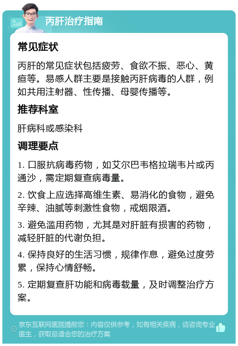 丙肝治疗指南 常见症状 丙肝的常见症状包括疲劳、食欲不振、恶心、黄疸等。易感人群主要是接触丙肝病毒的人群，例如共用注射器、性传播、母婴传播等。 推荐科室 肝病科或感染科 调理要点 1. 口服抗病毒药物，如艾尔巴韦格拉瑞韦片或丙通沙，需定期复查病毒量。 2. 饮食上应选择高维生素、易消化的食物，避免辛辣、油腻等刺激性食物，戒烟限酒。 3. 避免滥用药物，尤其是对肝脏有损害的药物，减轻肝脏的代谢负担。 4. 保持良好的生活习惯，规律作息，避免过度劳累，保持心情舒畅。 5. 定期复查肝功能和病毒载量，及时调整治疗方案。