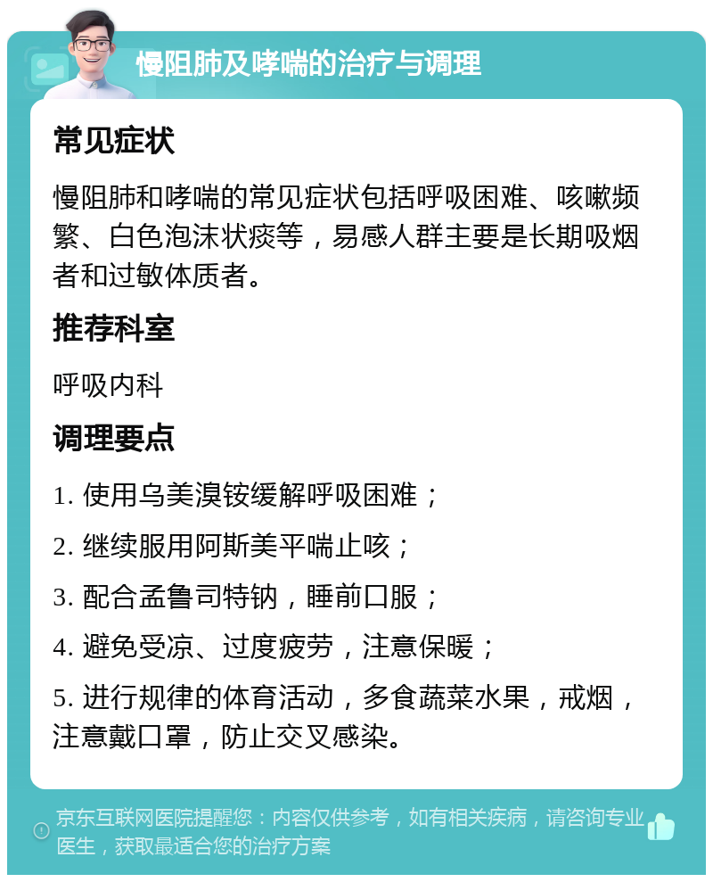 慢阻肺及哮喘的治疗与调理 常见症状 慢阻肺和哮喘的常见症状包括呼吸困难、咳嗽频繁、白色泡沫状痰等，易感人群主要是长期吸烟者和过敏体质者。 推荐科室 呼吸内科 调理要点 1. 使用乌美溴铵缓解呼吸困难； 2. 继续服用阿斯美平喘止咳； 3. 配合孟鲁司特钠，睡前口服； 4. 避免受凉、过度疲劳，注意保暖； 5. 进行规律的体育活动，多食蔬菜水果，戒烟，注意戴口罩，防止交叉感染。